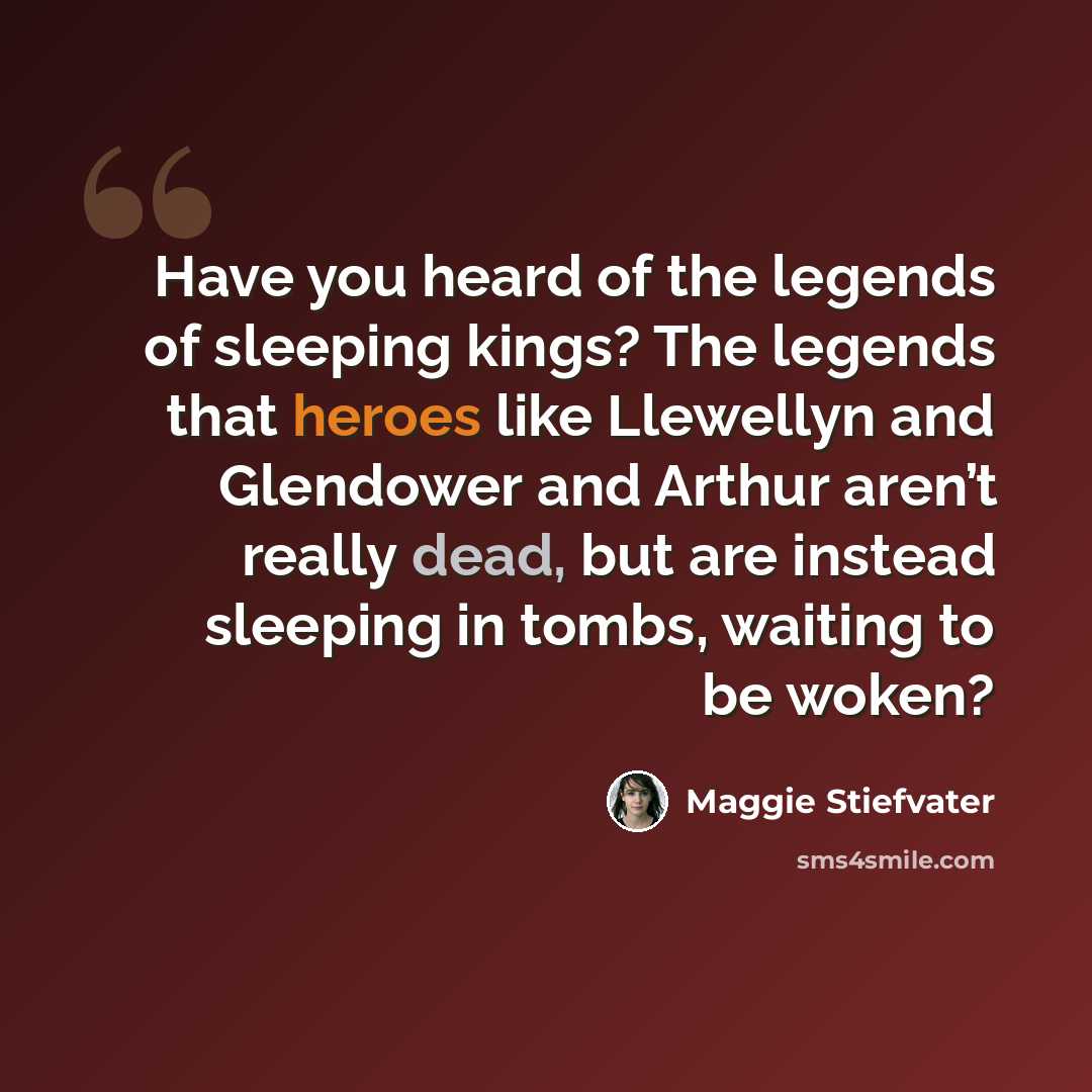 “Have you heard of the legends of sleeping kings? The legends that heroes like Llewellyn and Glendower and Arthur aren’t really dead, but are instead sleeping in tombs, waiting to be woken?” quote by Maggie Stiefvater