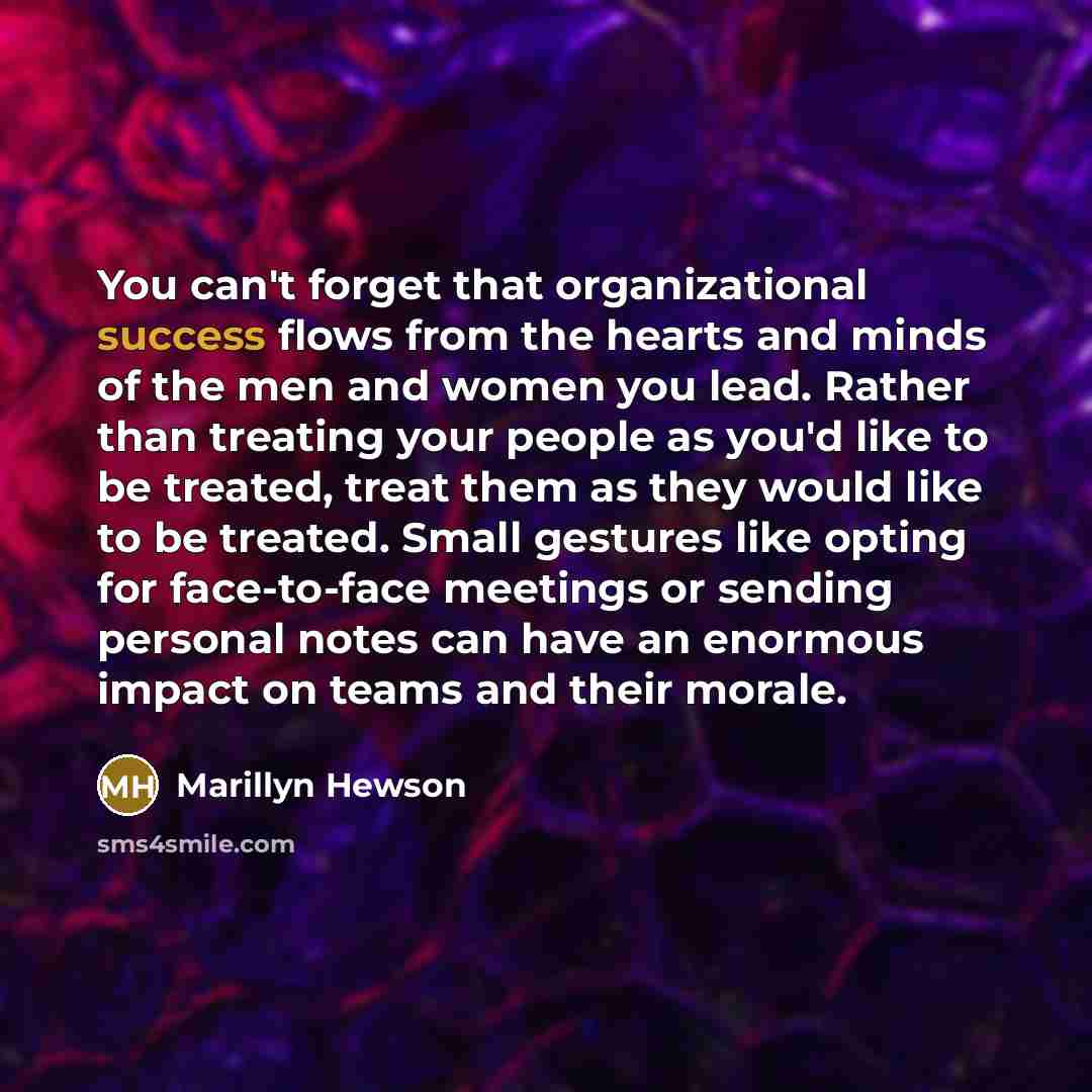 “You can't forget that organizational success flows from the hearts and minds of the men and women you lead. Rather than treating your people as you'd like to be treated, treat them as they would like to be treated. Small gestures like opting for face-to-face meetings or sending personal notes can…” quote by Marillyn Hewson