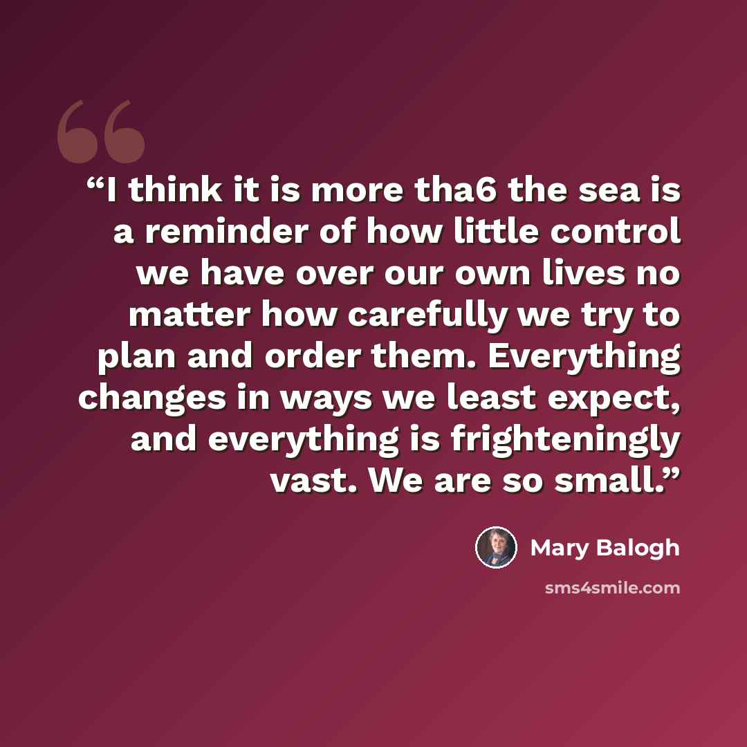 “I think it is more tha6 the sea is a reminder of how little control we have over our own lives no matter how carefully we try to plan and order them. Everything changes in ways we least expect, and everything is frighteningly vast. We are so small.” quote by Mary Balogh