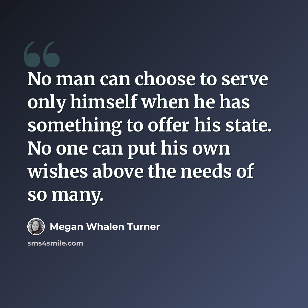 “No man can choose to serve only himself when he has something to offer his state. No one can put his own wishes above the needs of so many.” quote by Megan Whalen Turner