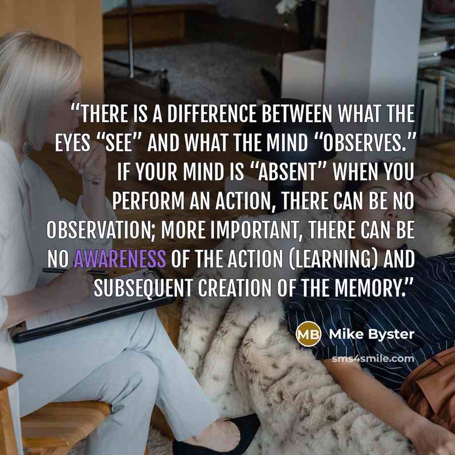 “there is a difference between what the eyes “see” and what the mind “observes.” If your mind is “absent” when you perform an action, there can be no observation; more important, there can be no awareness of the action (learning) and subsequent creation of the memory.” quote by Mike Byster