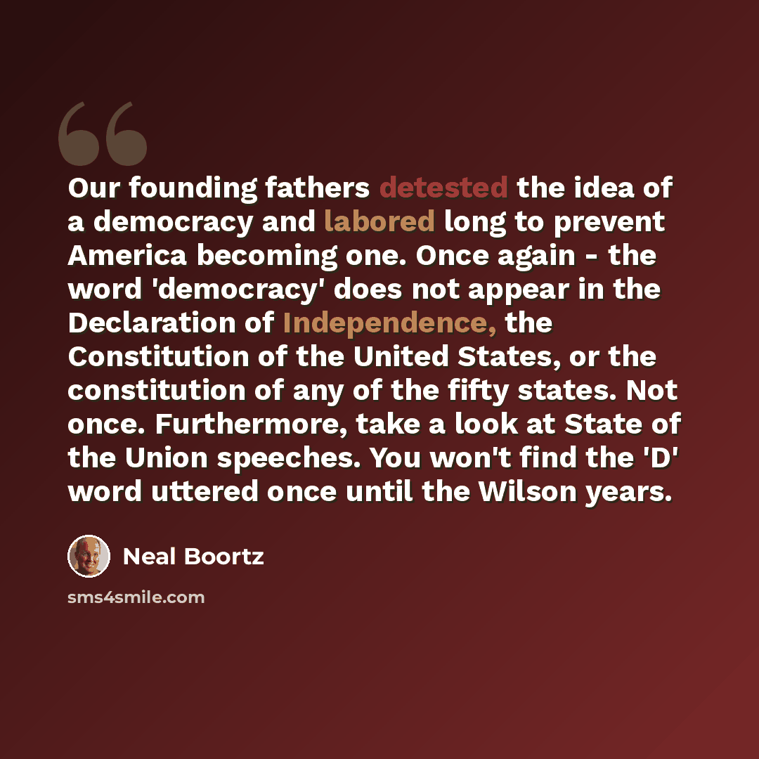 “Our founding fathers detested the idea of a democracy and labored long to prevent America becoming one. Once again - the word 'democracy' does not appear in the Declaration of Independence, the Constitution of the United States, or the constitution of any of the fifty states. Not once…” quote by Neal Boortz