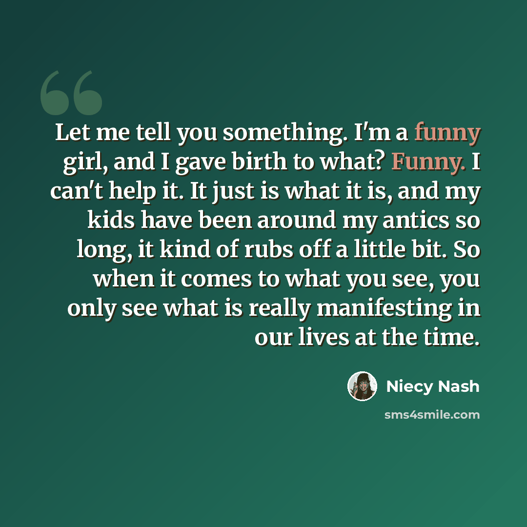 “Let me tell you something. I'm a funny girl, and I gave birth to what? Funny. I can't help it. It just is what it is, and my kids have been around my antics so long, it kind of rubs off a little bit. So when it comes to what you see, you only see what is really manifesting in our lives at the time.” quote by Niecy Nash