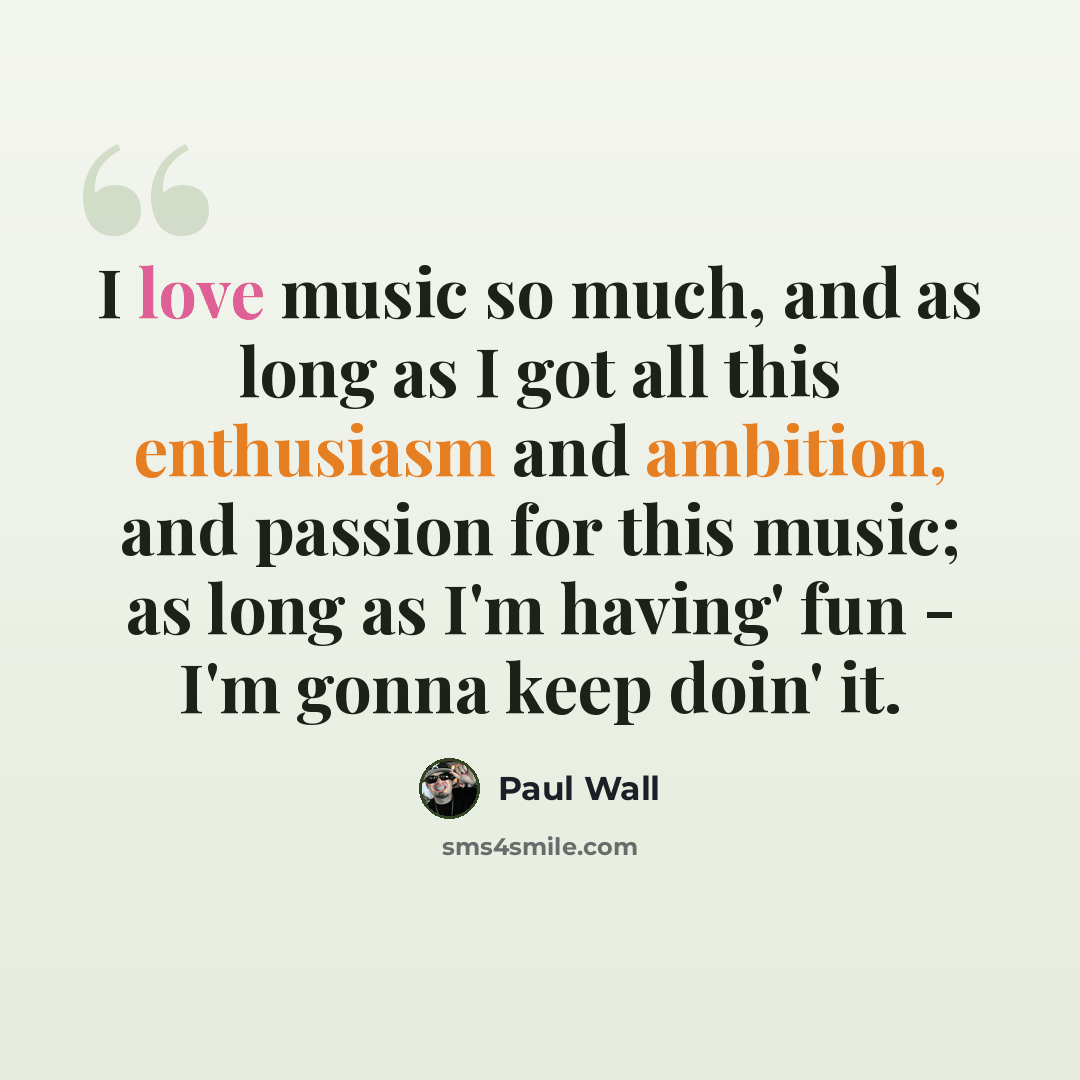“I love music so much, and as long as I got all this enthusiasm and ambition, and passion for this music; as long as I'm having' fun - I'm gonna keep doin' it.” quote by Paul Wall