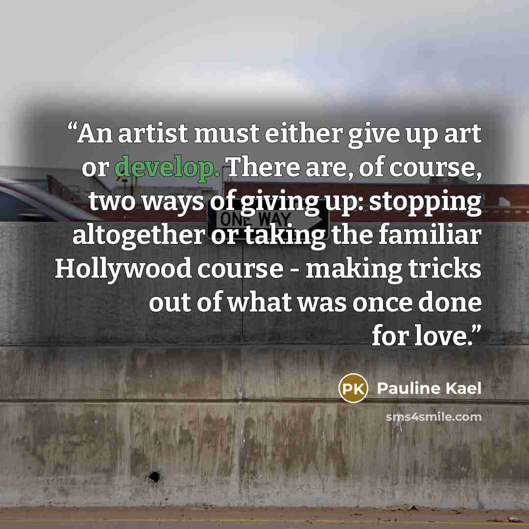 “An artist must either give up art or develop. There are, of course, two ways of giving up: stopping altogether or taking the familiar Hollywood course - making tricks out of what was once done for love.” quote by Pauline Kael