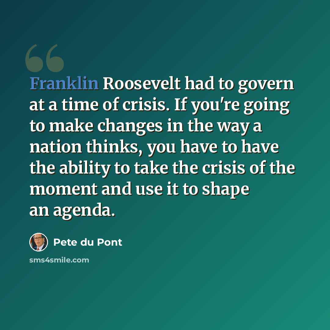 “Franklin Roosevelt had to govern at a time of crisis. If you're going to make changes in the way a nation thinks, you have to have the ability to take the crisis of the moment and use it to shape an agenda.” quote by Pete du Pont