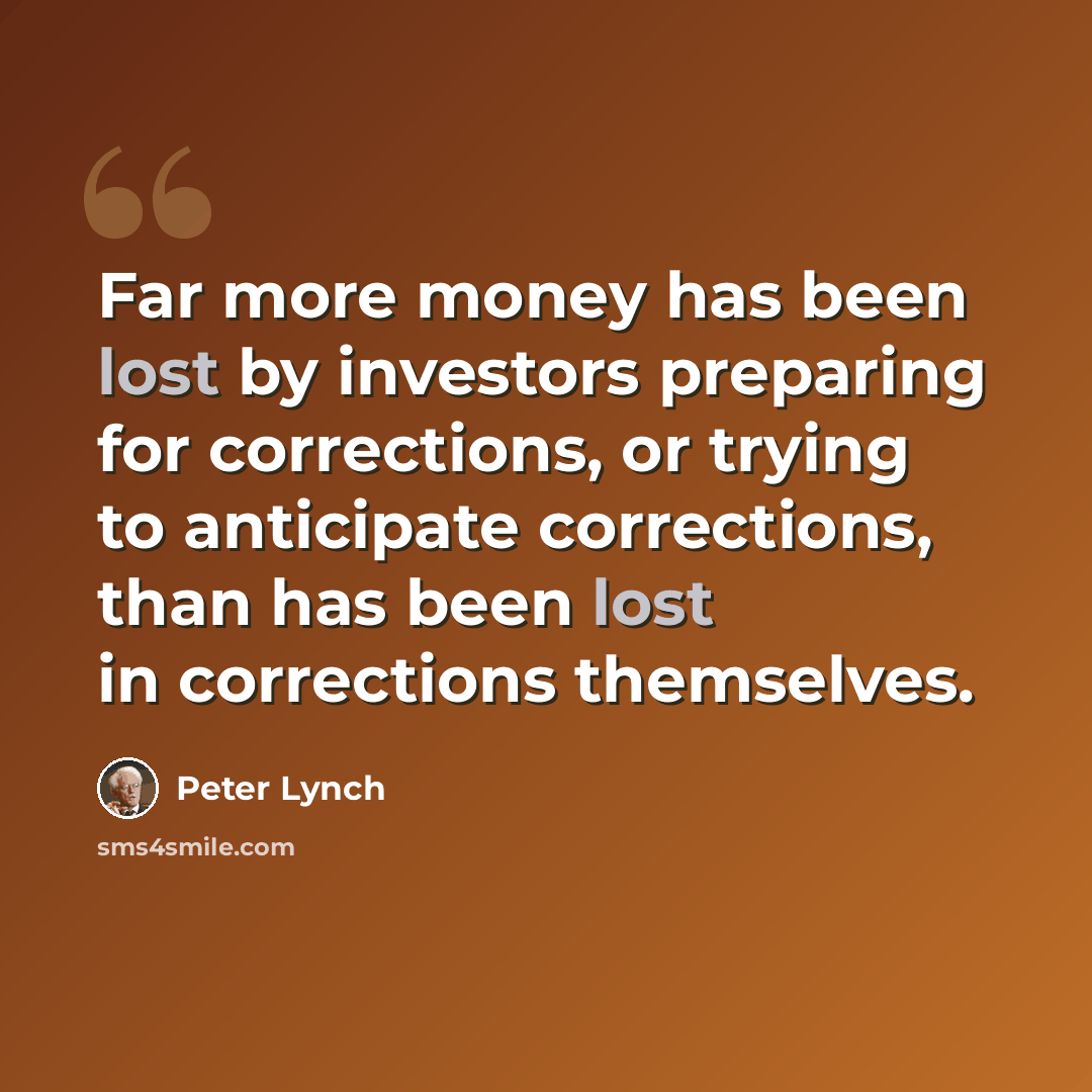 “Far more money has been lost by investors preparing for corrections, or trying to anticipate corrections, than has been lost in corrections themselves.” quote by Peter Lynch