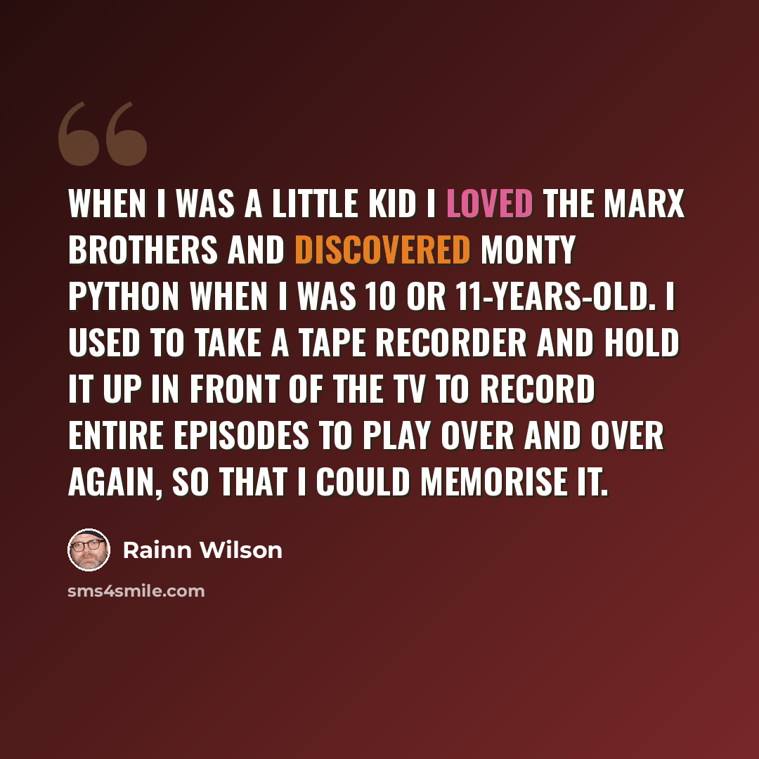 “When I was a little kid I loved the Marx brothers and discovered Monty Python when I was 10 or 11-years-old. I used to take a tape recorder and hold it up in front of the TV to record entire episodes to play over and over again, so that I could memorise it.” quote by Rainn Wilson