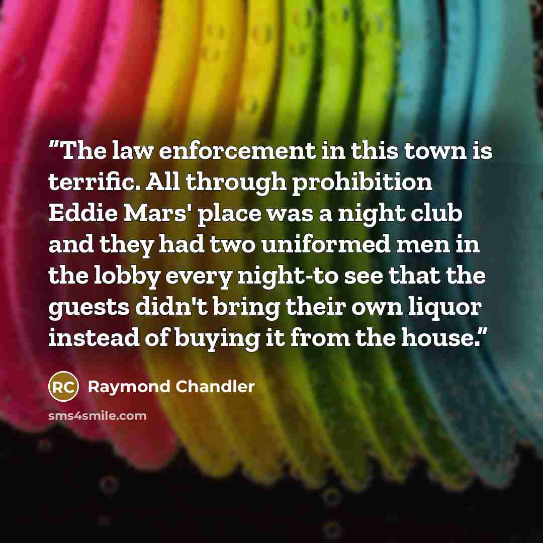 “The law enforcement in this town is terrific. All through prohibition Eddie Mars' place was a night club and they had two uniformed men in the lobby every night-to see that the guests didn't bring their own liquor instead of buying it from the house.” quote by Raymond Chandler