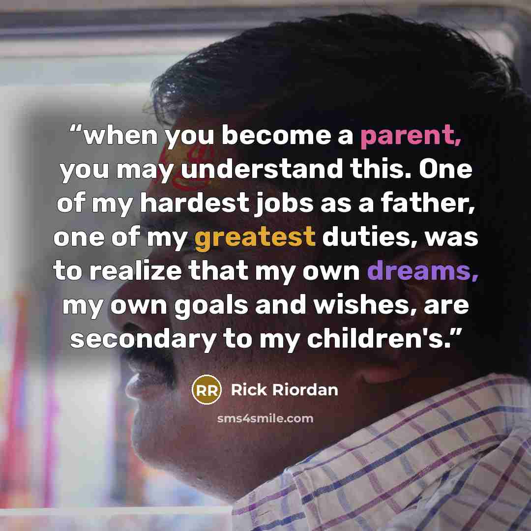 “when you become a parent, you may understand this. One of my hardest jobs as a father, one of my greatest duties, was to realize that my own dreams, my own goals and wishes, are secondary to my children's.” quote by Rick Riordan
