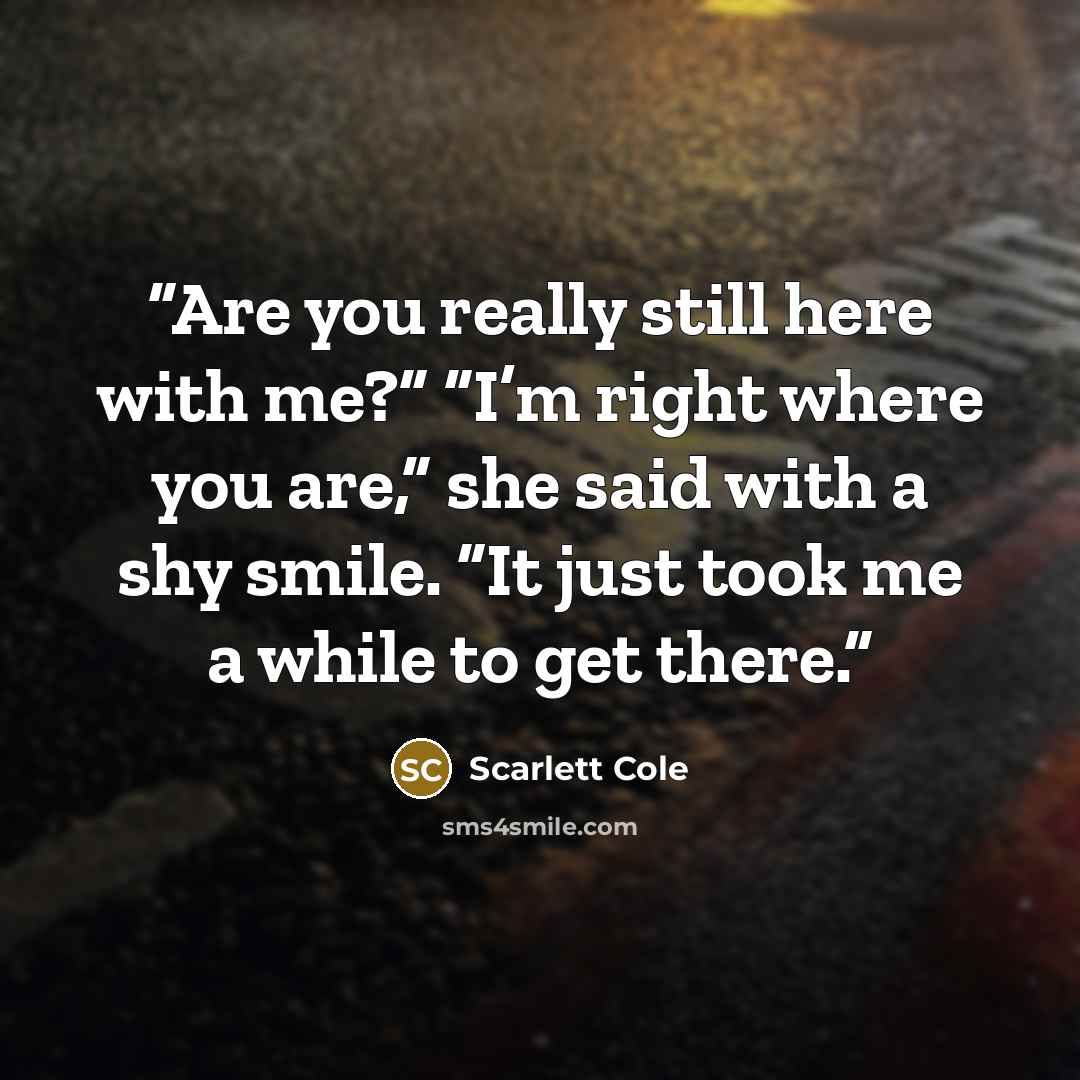 “Are you really still here with me?” “I’m right where you are,” she said with a shy smile. “It just took me a while to get there.” quote by Scarlett Cole