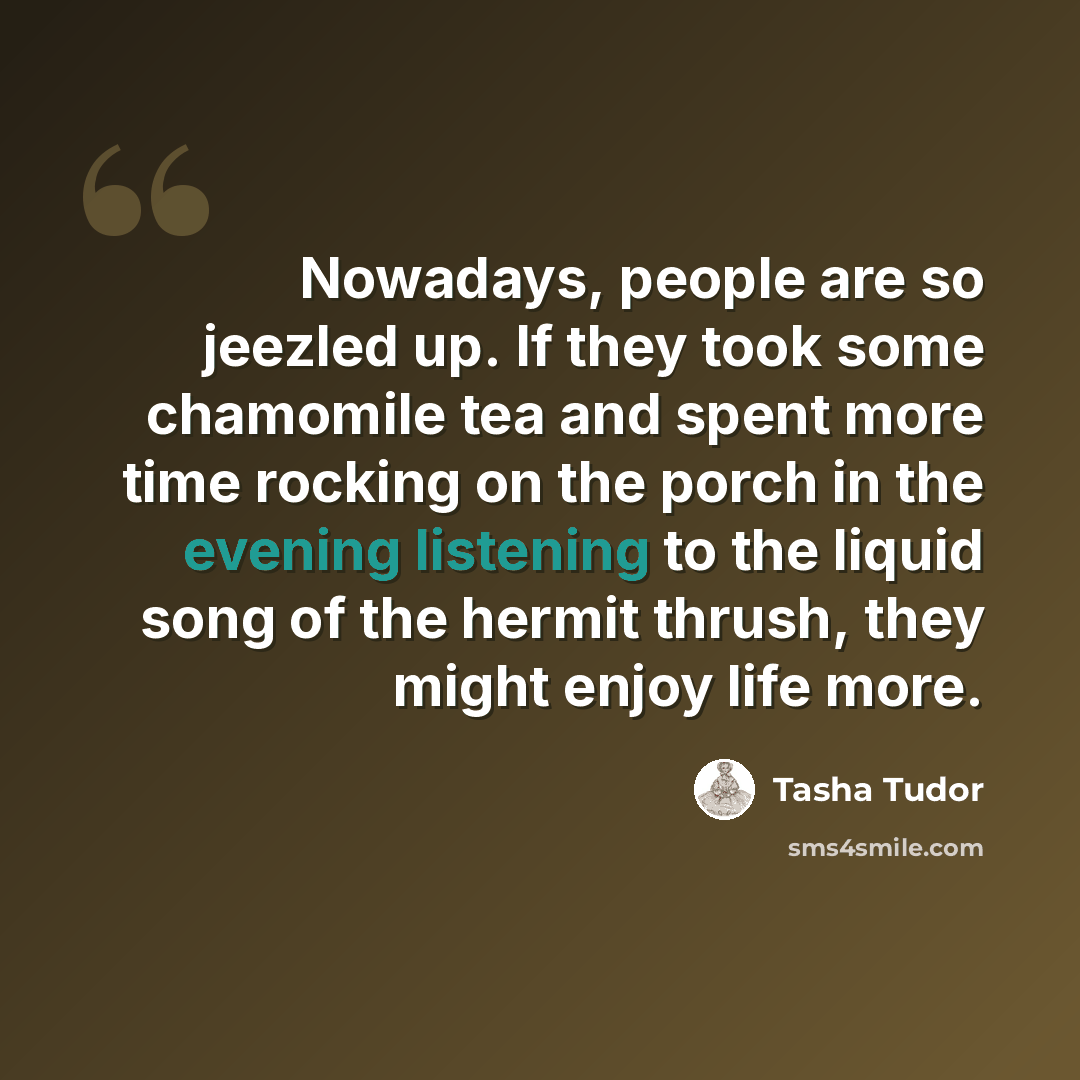 “Nowadays, people are so jeezled up. If they took some chamomile tea and spent more time rocking on the porch in the evening listening to the liquid song of the hermit thrush, they might enjoy life more.” quote by Tasha Tudor