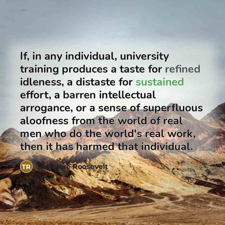 “If, in any individual, university training produces a taste for refined idleness, a distaste for sustained effort, a barren intellectual arrogance, or a sense of superfluous aloofness from the world of real men who do the world's real work, then it has harmed that individual.” quote by Theodore Roosevelt