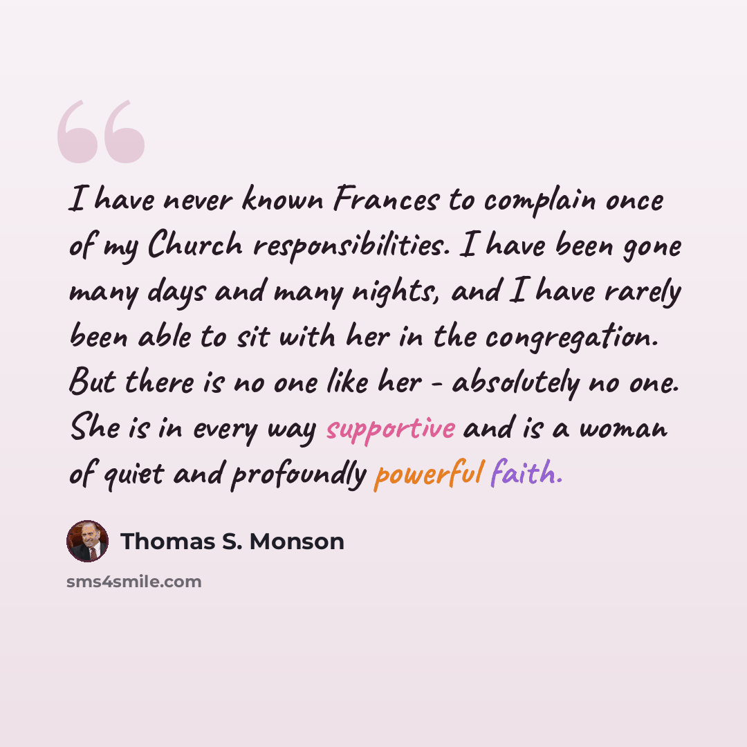 “I have never known Frances to complain once of my Church responsibilities. I have been gone many days and many nights, and I have rarely been able to sit with her in the congregation. But there is no one like her - absolutely no one. She is in every way supportive and is a woman of quiet and…” quote by Thomas S. Monson