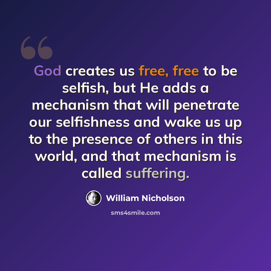 “God creates us free, free to be selfish, but He adds a mechanism that will penetrate our selfishness and wake us up to the presence of others in this world, and that mechanism is called suffering.” quote by William Nicholson