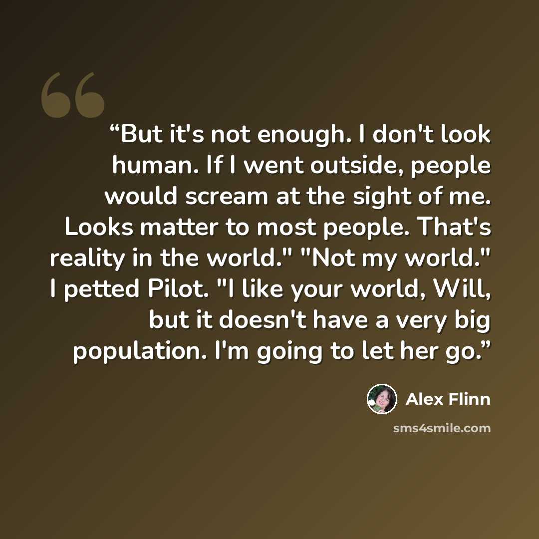“But it's not enough. I don't look human. If I went outside, people would scream at the sight of me. Looks matter to most people. That's reality in the world." "Not my world." I petted Pilot. "I like your world, Will, but it doesn't have a very big population. I'm going to let her go.” quote by Alex Flinn