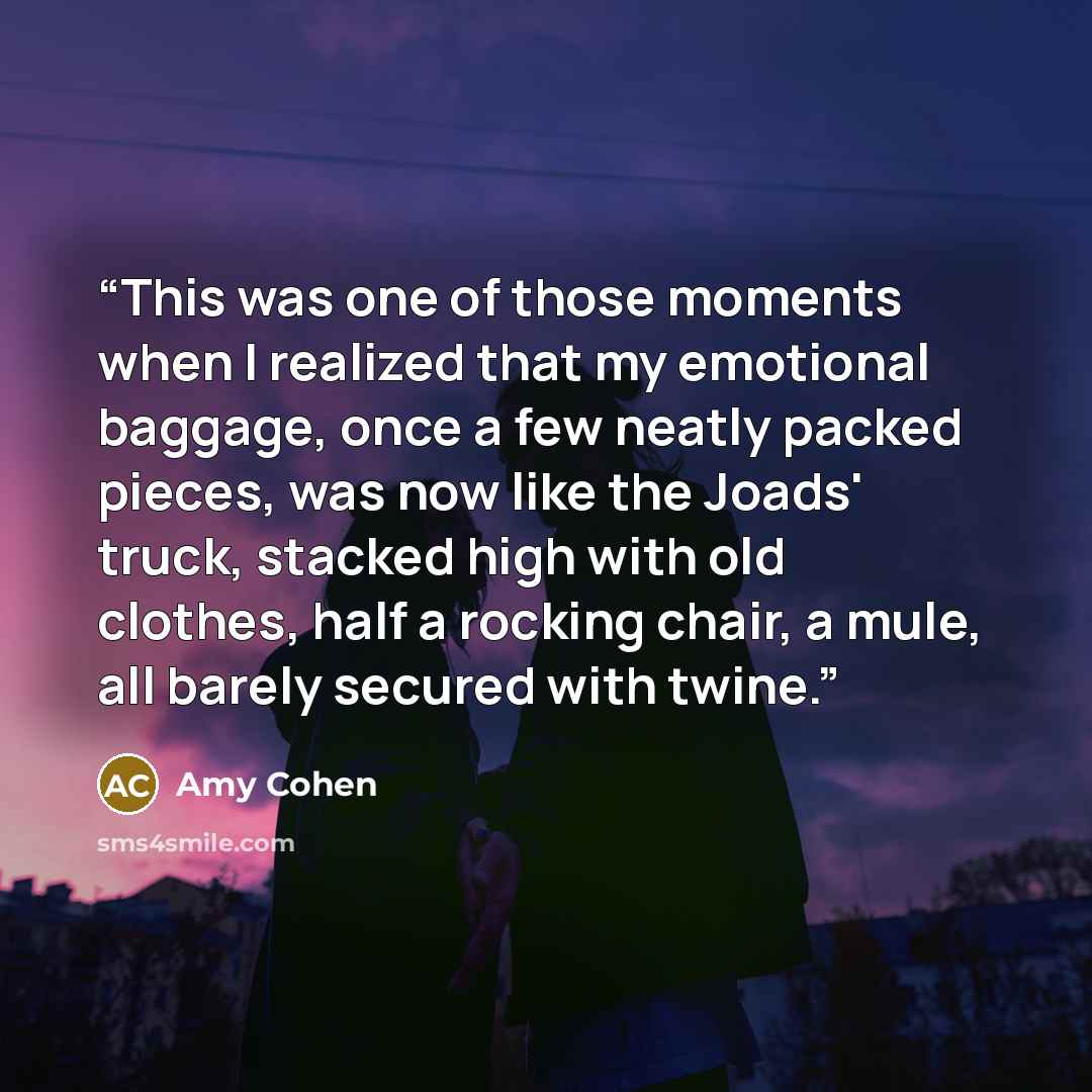 “This was one of those moments when I realized that my emotional baggage, once a few neatly packed pieces, was now like the Joads' truck, stacked high with old clothes, half a rocking chair, a mule, all barely secured with twine.” quote by Amy Cohen