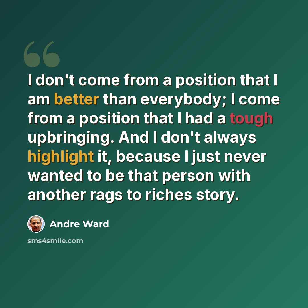 “I don't come from a position that I am better than everybody; I come from a position that I had a tough upbringing. And I don't always highlight it, because I just never wanted to be that person with another rags to riches story.” quote by Andre Ward