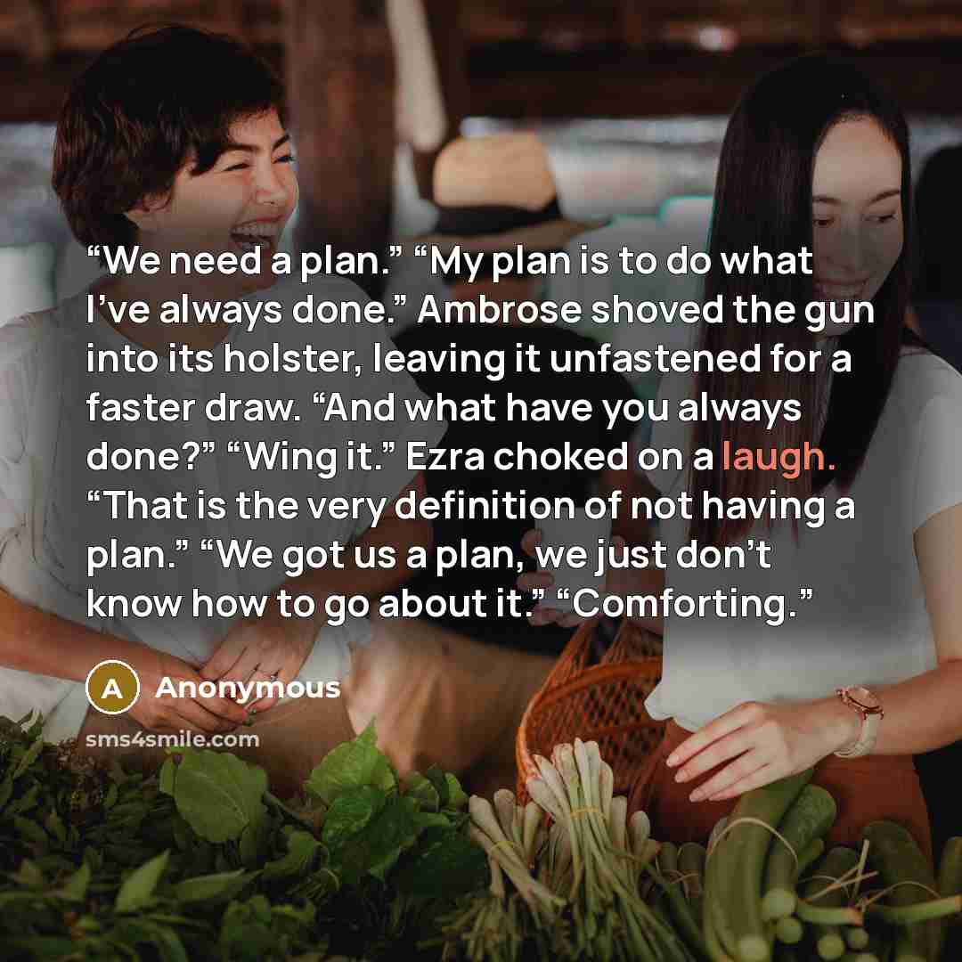 “We need a plan.” “My plan is to do what I’ve always done.” Ambrose shoved the gun into its holster, leaving it unfastened for a faster draw. “And what have you always done?” “Wing it.” Ezra choked on a laugh. “That is the very definition of not having a plan.” “We got us a plan, we just don’t know…” quote by Anonymous