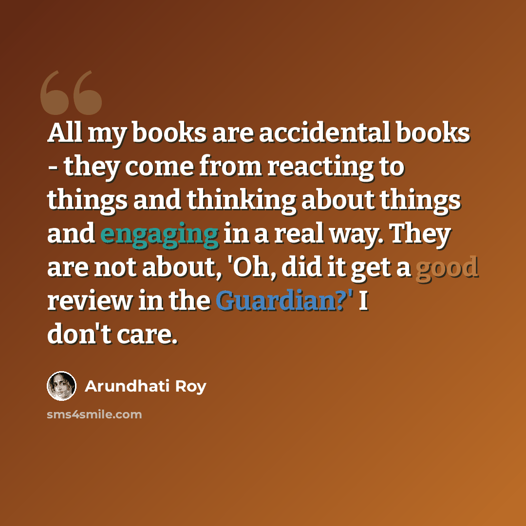 “All my books are accidental books - they come from reacting to things and thinking about things and engaging in a real way. They are not about, 'Oh, did it get a good review in the Guardian?' I don't care.” quote by Arundhati Roy