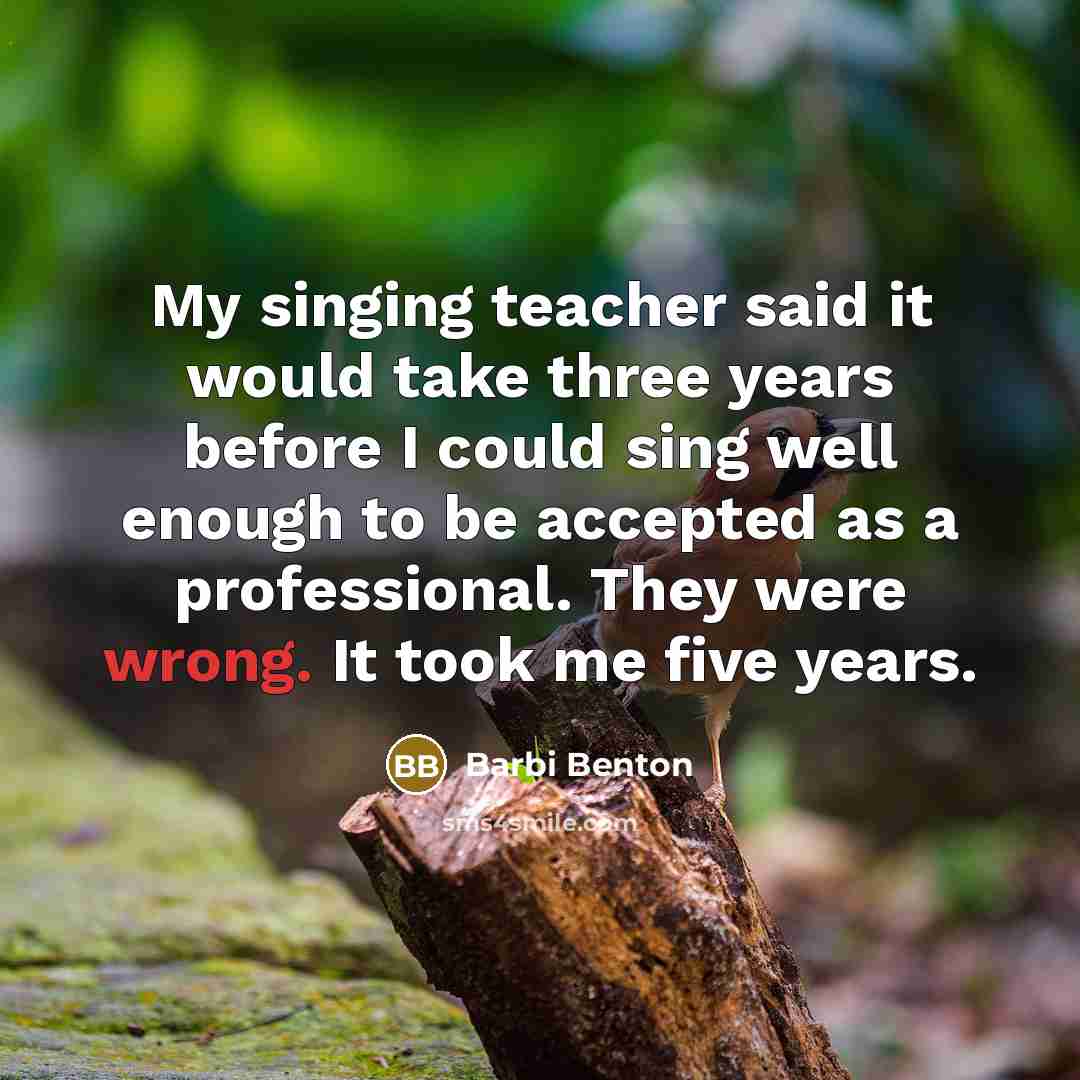 “My singing teacher said it would take three years before I could sing well enough to be accepted as a professional. They were wrong. It took me five years.” quote by Barbi Benton