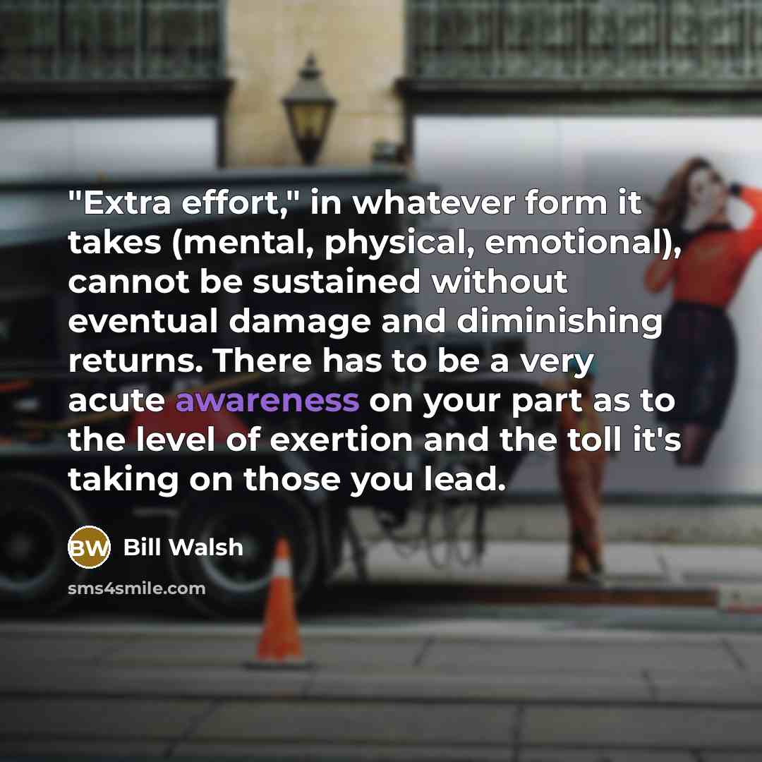 “"Extra effort," in whatever form it takes (mental, physical, emotional), cannot be sustained without eventual damage and diminishing returns. There has to be a very acute awareness on your part as to the level of exertion and the toll it's taking on those you lead.” quote by Bill Walsh