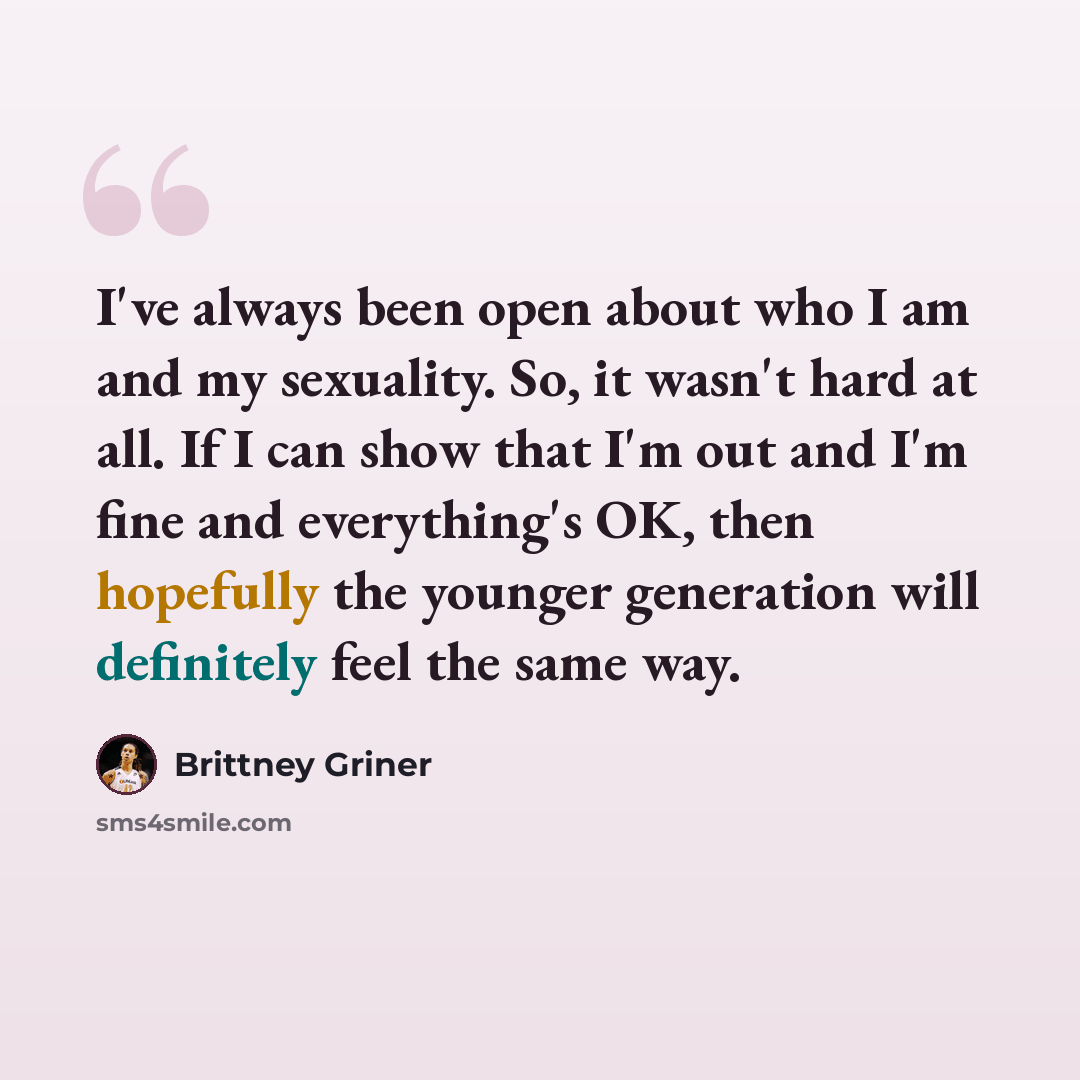 “I've always been open about who I am and my sexuality. So, it wasn't hard at all. If I can show that I'm out and I'm fine and everything's OK, then hopefully the younger generation will definitely feel the same way.” quote by Brittney Griner