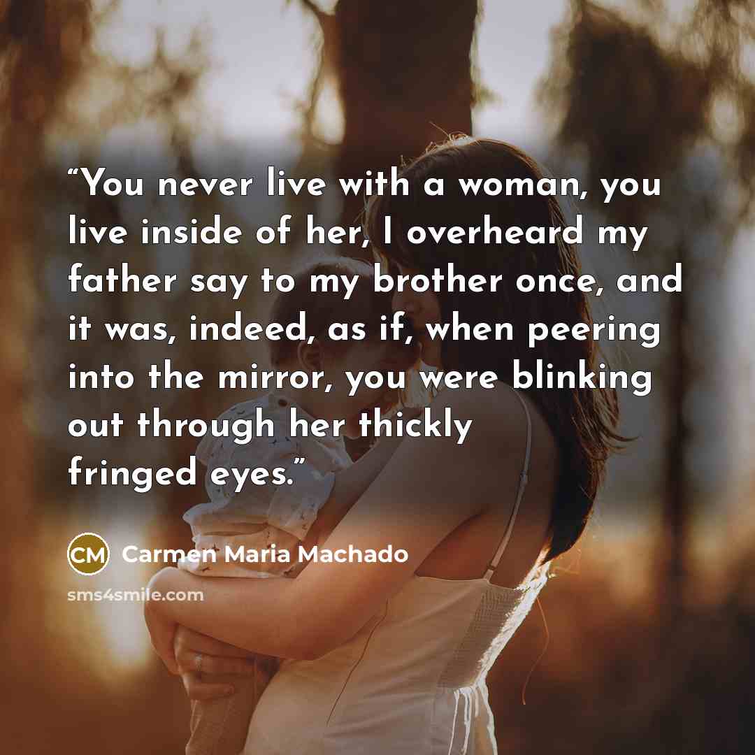 “You never live with a woman, you live inside of her, I overheard my father say to my brother once, and it was, indeed, as if, when peering into the mirror, you were blinking out through her thickly fringed eyes.” quote by Carmen Maria Machado