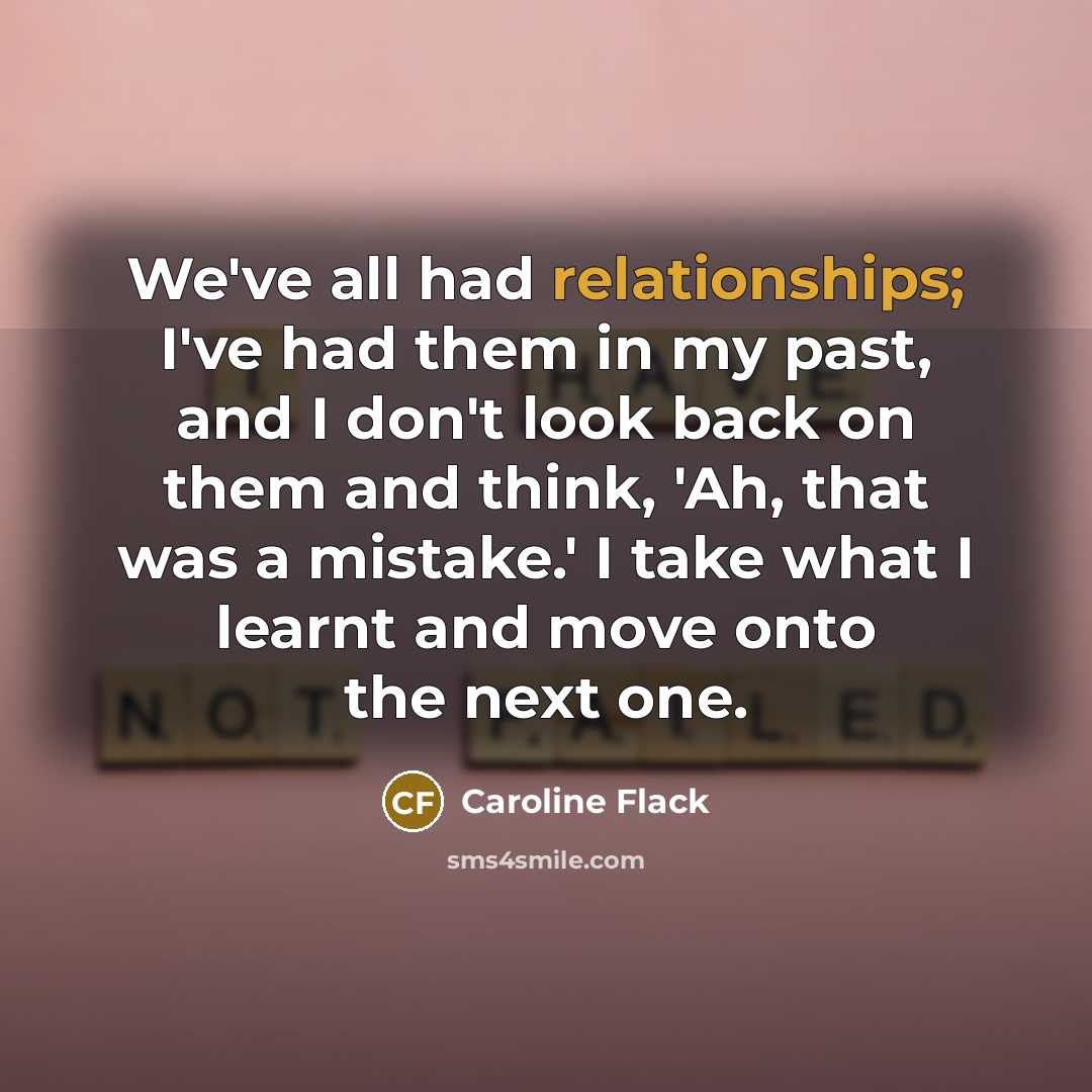 “We've all had relationships; I've had them in my past, and I don't look back on them and think, 'Ah, that was a mistake.' I take what I learnt and move onto the next one.” quote by Caroline Flack
