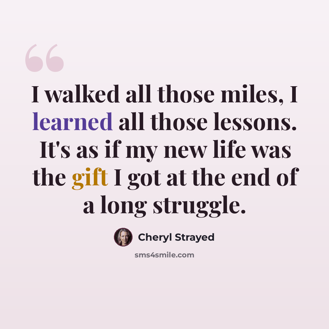 “I walked all those miles, I learned all those lessons. It's as if my new life was the gift I got at the end of a long struggle.” quote by Cheryl Strayed