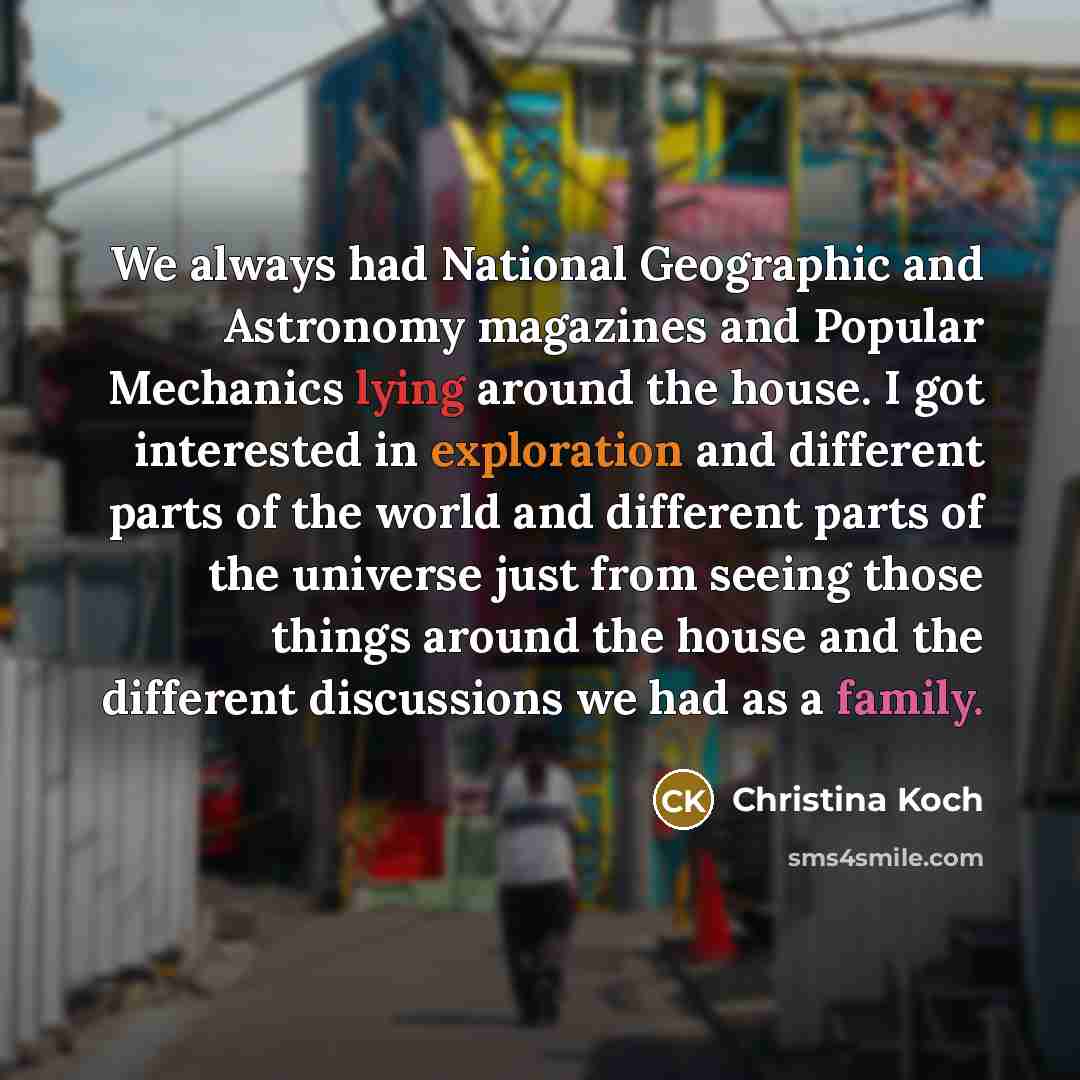“We always had National Geographic and Astronomy magazines and Popular Mechanics lying around the house. I got interested in exploration and different parts of the world and different parts of the universe just from seeing those things around the house and the different discussions we had as a…” quote by Christina Koch