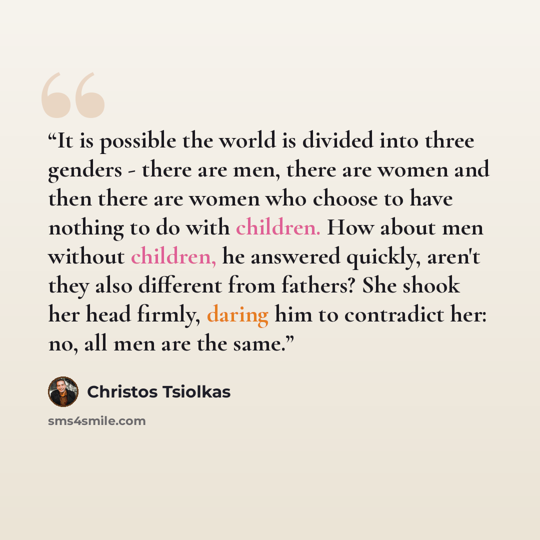 “It is possible the world is divided into three genders - there are men, there are women and then there are women who choose to have nothing to do with children. How about men without children, he answered quickly, aren't they also different from fathers? She shook her head firmly, daring him to…” quote by Christos Tsiolkas