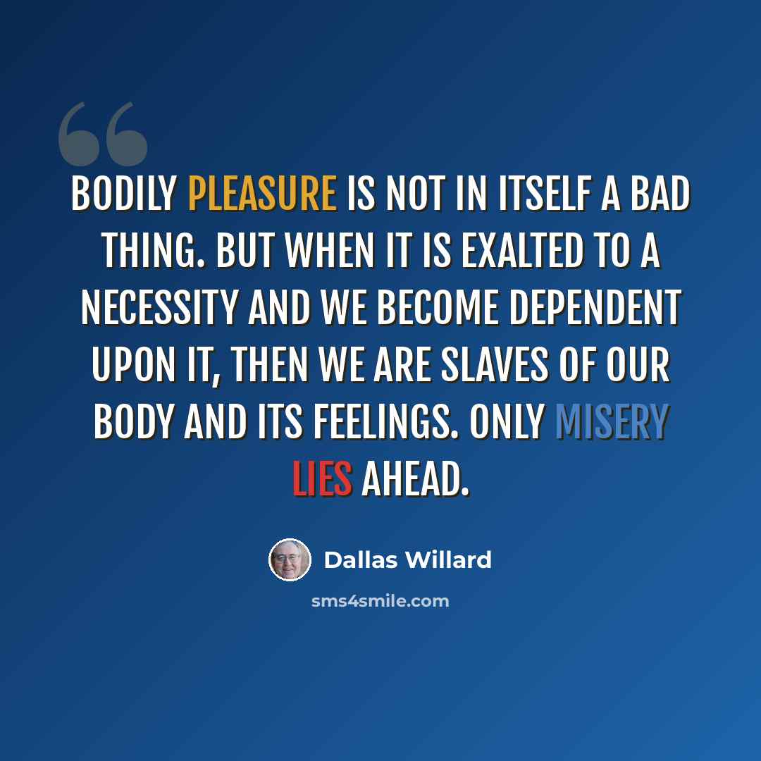 “Bodily pleasure is not in itself a bad thing. But when it is exalted to a necessity and we become dependent upon it, then we are slaves of our body and its feelings. Only misery lies ahead.” quote by Dallas Willard