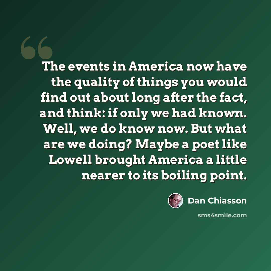 “The events in America now have the quality of things you would find out about long after the fact, and think: if only we had known. Well, we do know now. But what are we doing? Maybe a poet like Lowell brought America a little nearer to its boiling point.” quote by Dan Chiasson