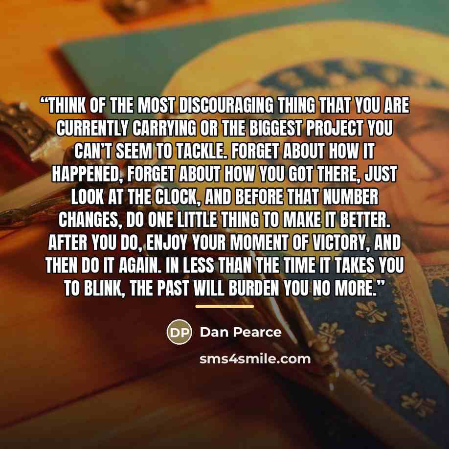 “Think of the most discouraging thing that you are currently carrying or the biggest project you can’t seem to tackle. Forget about how it happened, forget about how you got there, just look at the clock, and before that number changes, do one little thing to make it better. After you do, enjoy…” quote by Dan Pearce
