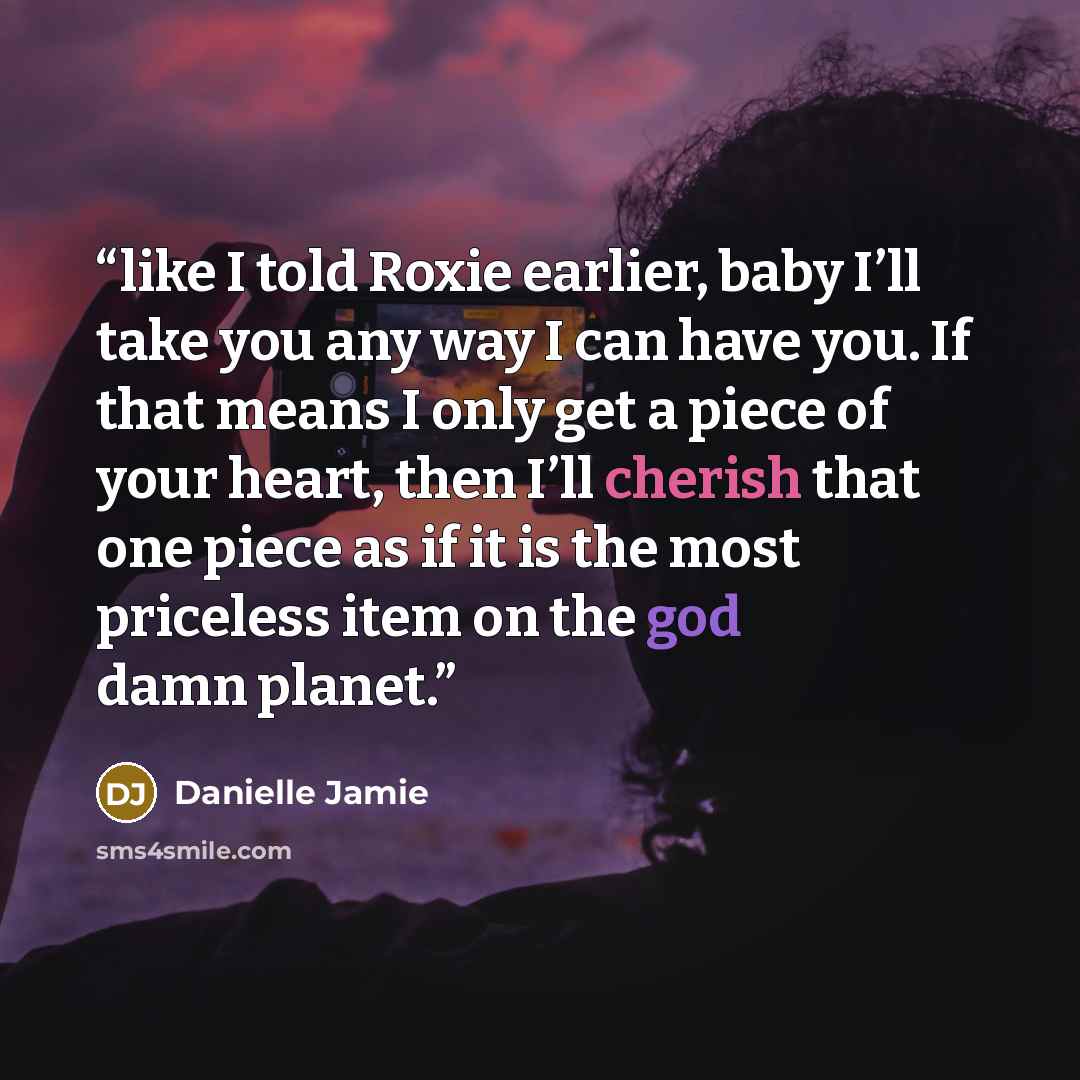 “like I told Roxie earlier, baby I’ll take you any way I can have you. If that means I only get a piece of your heart, then I’ll cherish that one piece as if it is the most priceless item on the god damn planet.” quote by Danielle Jamie