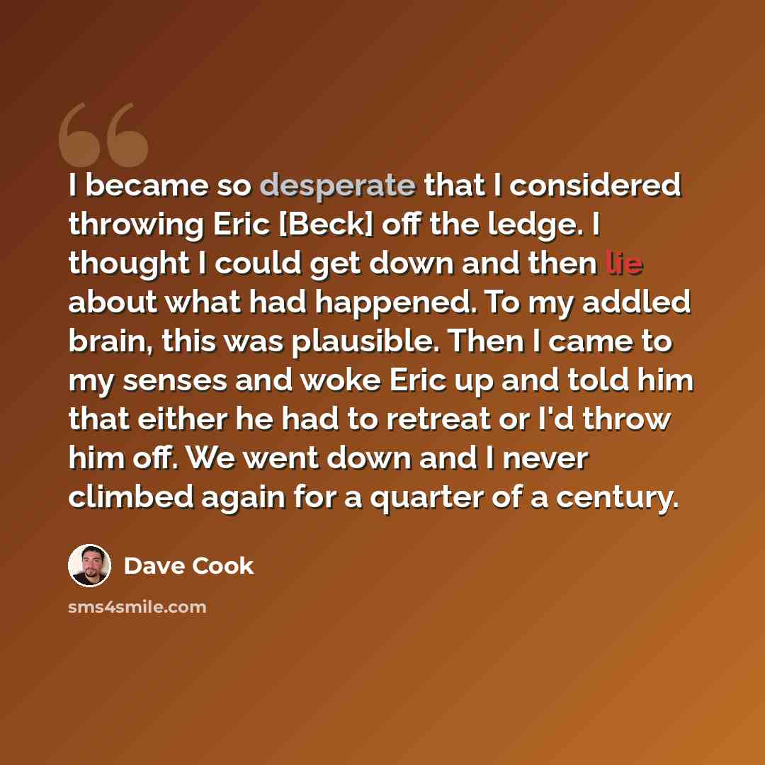 “I became so desperate that I considered throwing Eric [Beck] off the ledge. I thought I could get down and then lie about what had happened. To my addled brain, this was plausible. Then I came to my senses and woke Eric up and told him that either he had to retreat or I'd throw him off. We went…” quote by Dave Cook