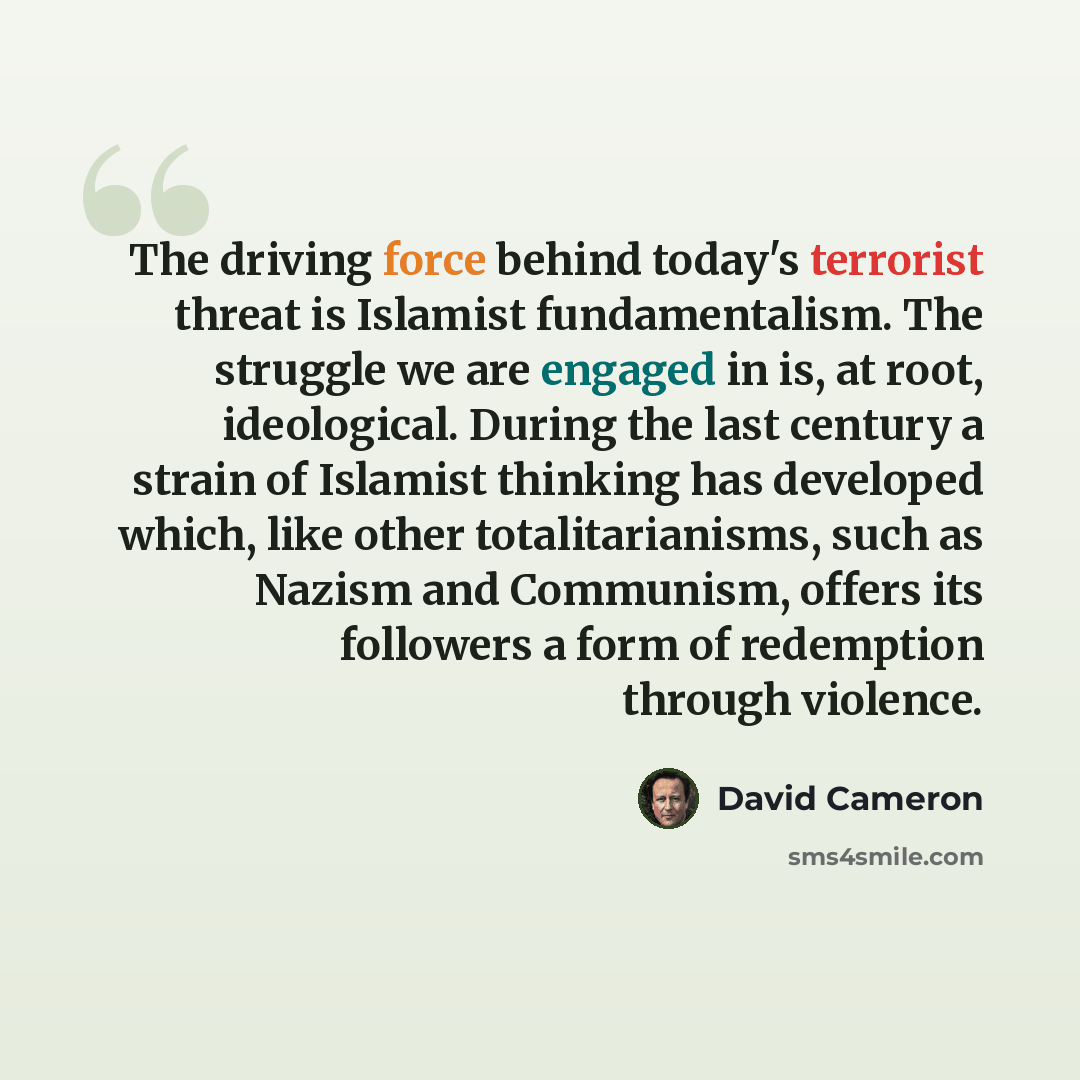 “The driving force behind today's terrorist threat is Islamist fundamentalism. The struggle we are engaged in is, at root, ideological. During the last century a strain of Islamist thinking has developed which, like other totalitarianisms, such as Nazism and Communism, offers its followers a form…” quote by David Cameron