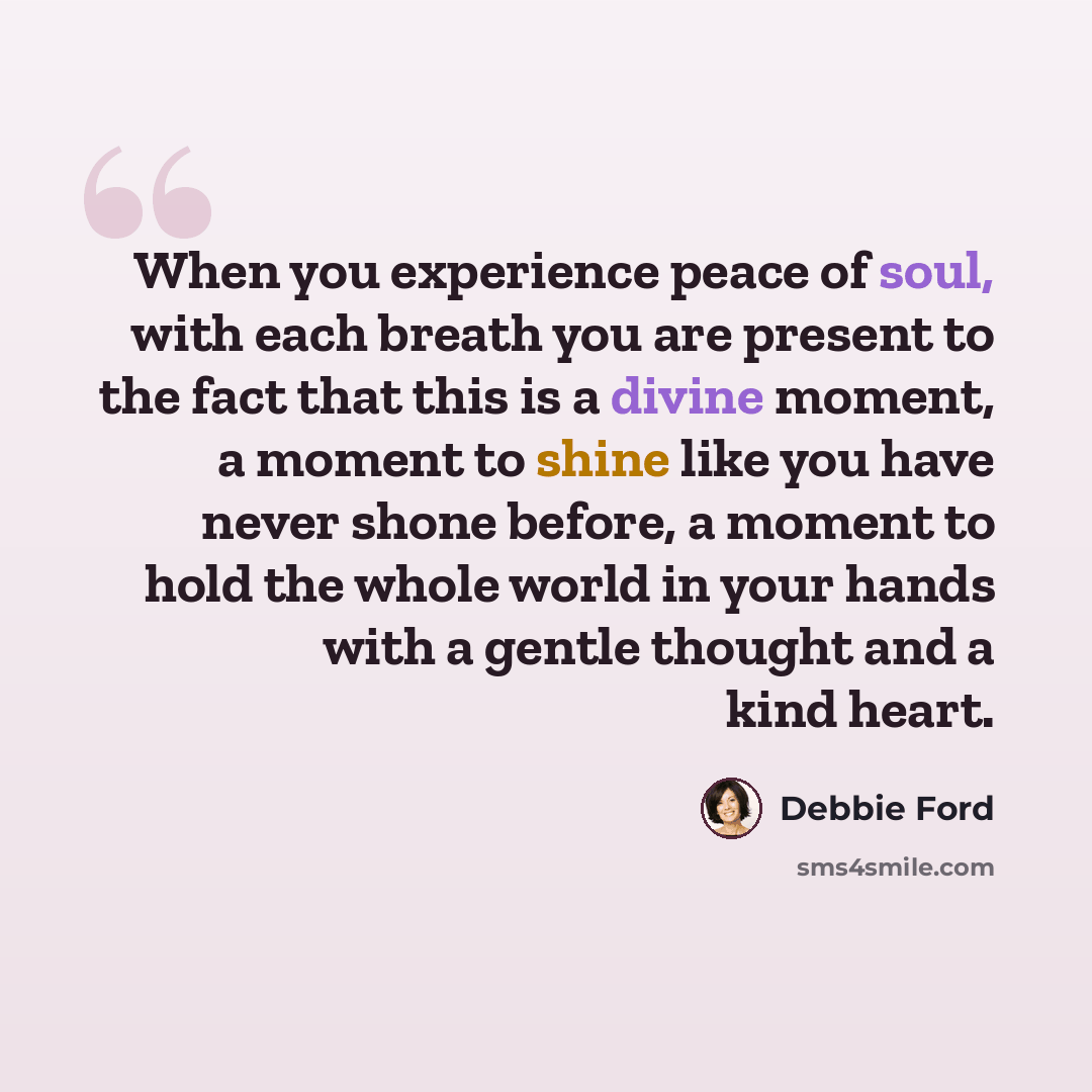 “When you experience peace of soul, with each breath you are present to the fact that this is a divine moment, a moment to shine like you have never shone before, a moment to hold the whole world in your hands with a gentle thought and a kind heart.” quote by Debbie Ford