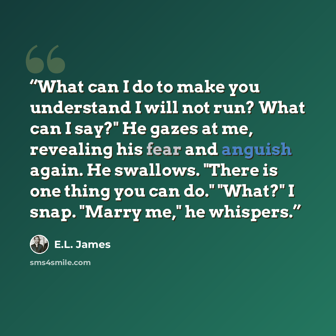 “What can I do to make you understand I will not run? What can I say?" He gazes at me, revealing his fear and anguish again. He swallows. "There is one thing you can do." "What?" I snap. "Marry me," he whispers.” quote by E.L. James