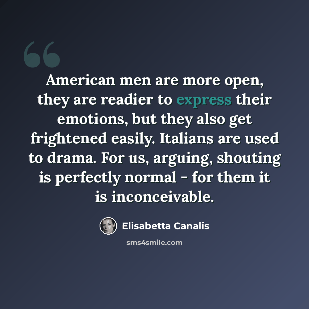 “American men are more open, they are readier to express their emotions, but they also get frightened easily. Italians are used to drama. For us, arguing, shouting is perfectly normal - for them it is inconceivable.” quote by Elisabetta Canalis