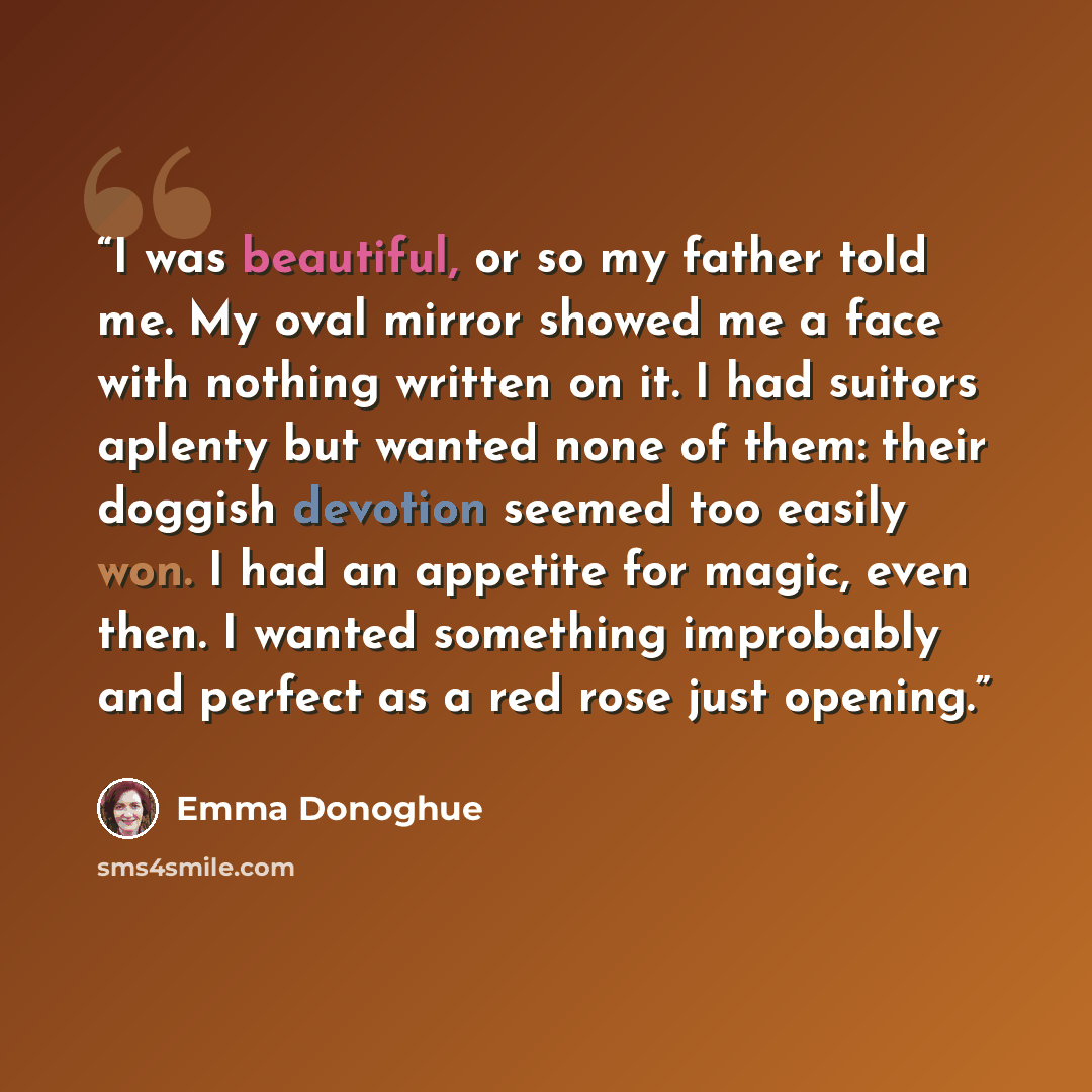 “I was beautiful, or so my father told me. My oval mirror showed me a face with nothing written on it. I had suitors aplenty but wanted none of them: their doggish devotion seemed too easily won. I had an appetite for magic, even then. I wanted something improbably and perfect as a red rose just…” quote by Emma Donoghue