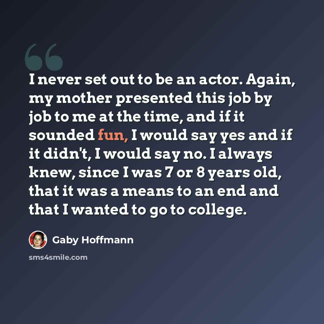 “I never set out to be an actor. Again, my mother presented this job by job to me at the time, and if it sounded fun, I would say yes and if it didn't, I would say no. I always knew, since I was 7 or 8 years old, that it was a means to an end and that I wanted to go to college.” quote by Gaby Hoffmann