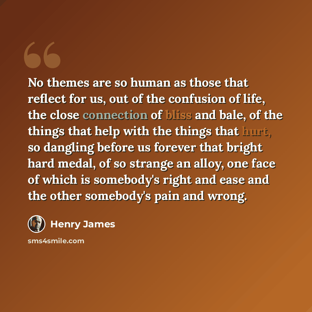 “No themes are so human as those that reflect for us, out of the confusion of life, the close connection of bliss and bale, of the things that help with the things that hurt, so dangling before us forever that bright hard medal, of so strange an alloy, one face of which is somebody's right and ease…” quote by Henry James
