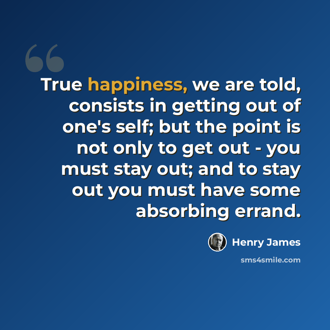 “True happiness, we are told, consists in getting out of one's self; but the point is not only to get out - you must stay out; and to stay out you must have some absorbing errand.” quote by Henry James