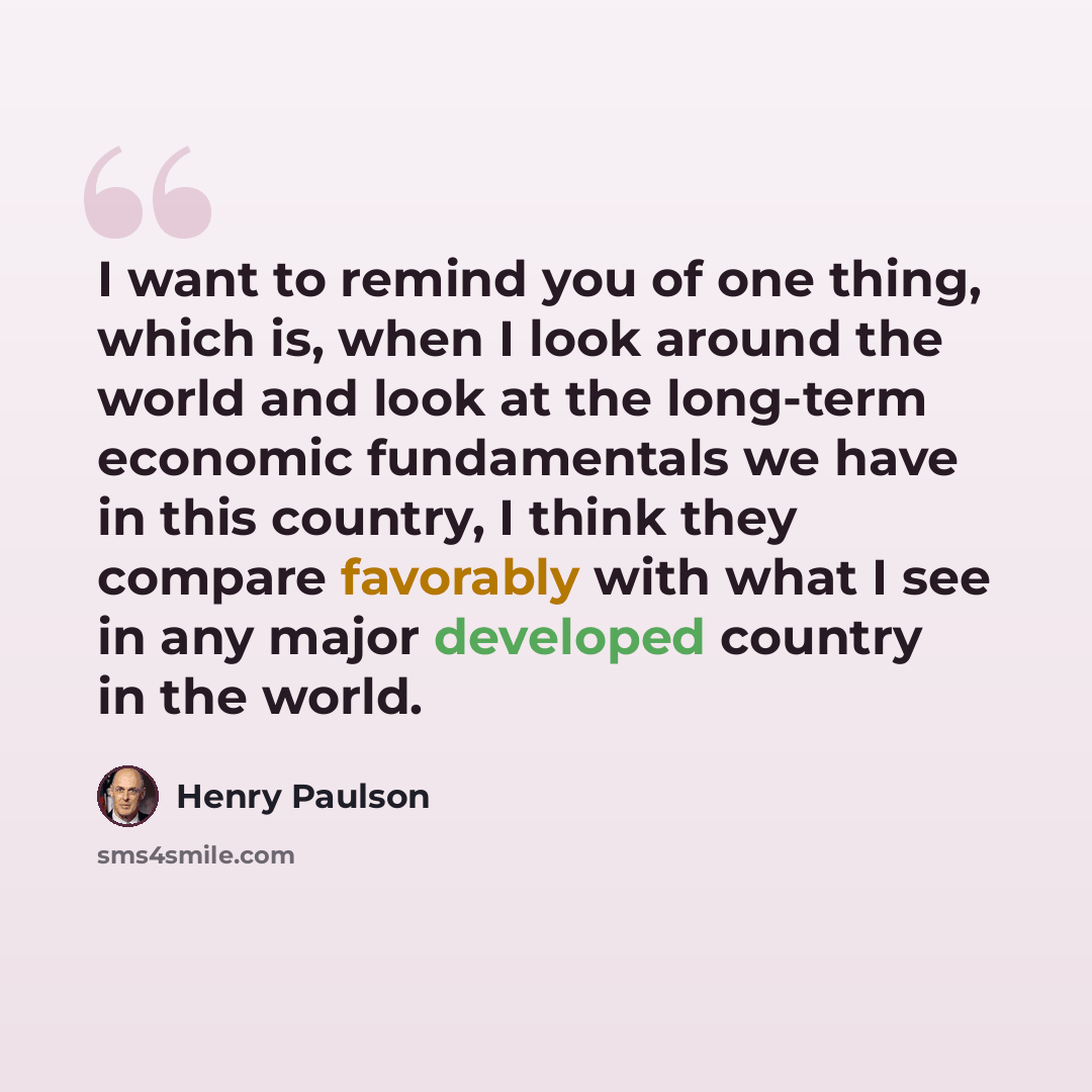“I want to remind you of one thing, which is, when I look around the world and look at the long-term economic fundamentals we have in this country, I think they compare favorably with what I see in any major developed country in the world.” quote by Henry Paulson