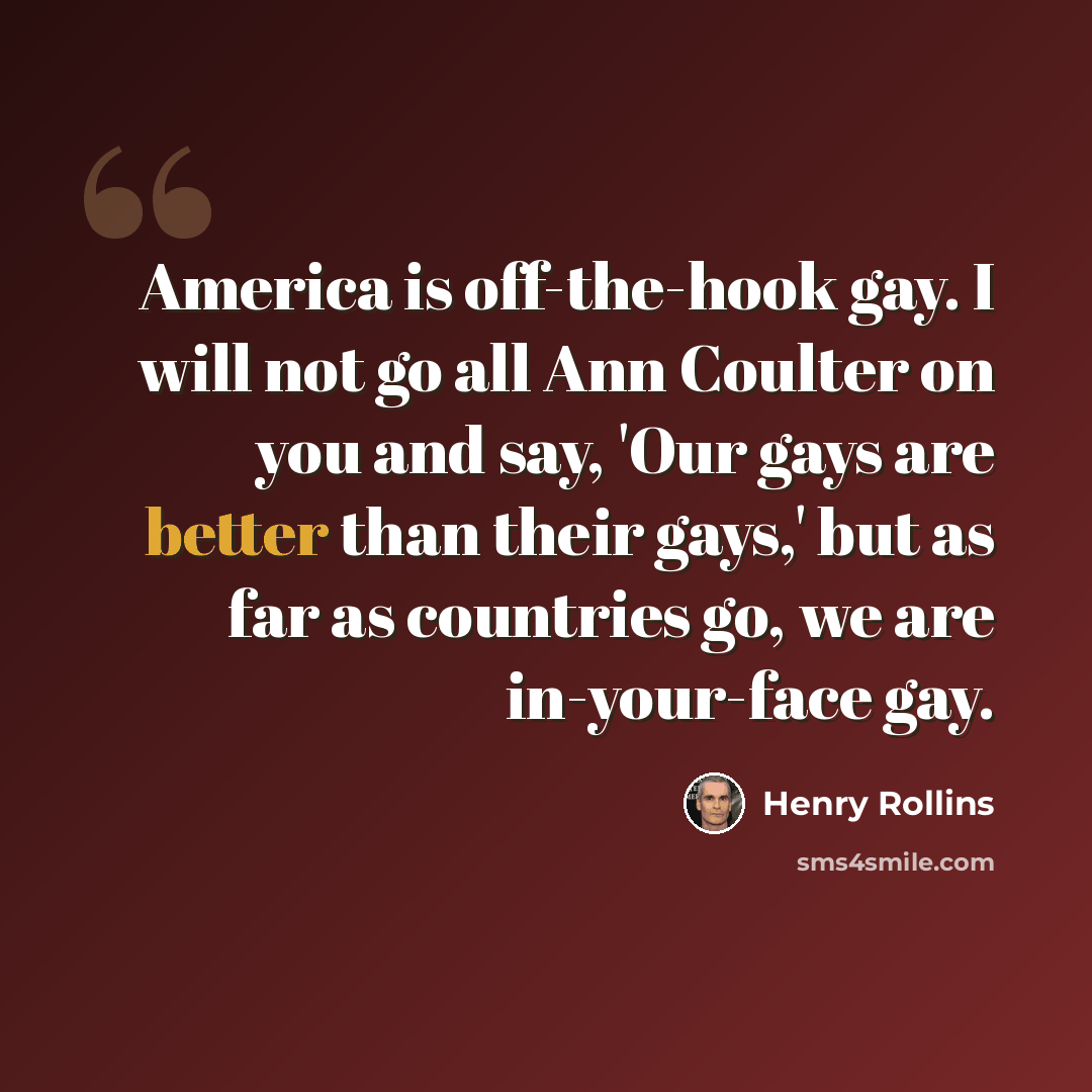 “America is off-the-hook gay. I will not go all Ann Coulter on you and say, 'Our gays are better than their gays,' but as far as countries go, we are in-your-face gay.” quote by Henry Rollins