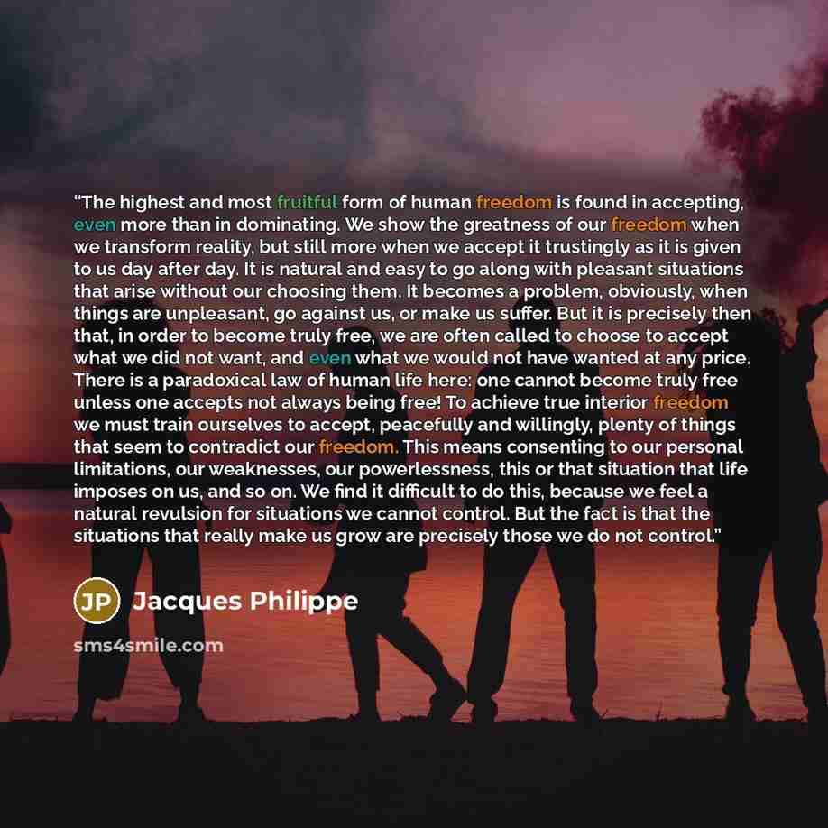 “The highest and most fruitful form of human freedom is found in accepting, even more than in dominating. We show the greatness of our freedom when we transform reality, but still more when we accept it trustingly as it is given to us day after day. It is natural and easy to go along with pleasant…” quote by Jacques Philippe