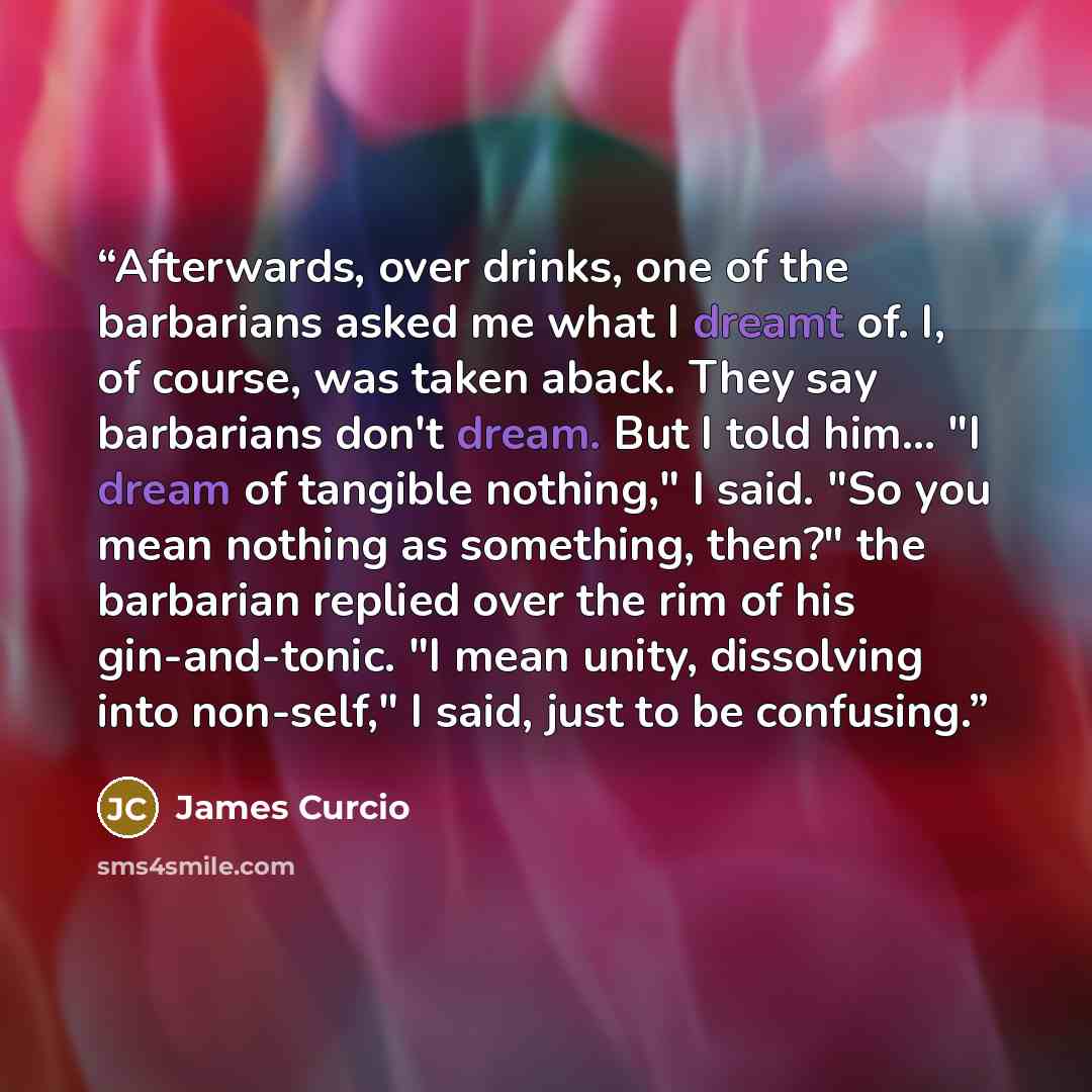 “Afterwards, over drinks, one of the barbarians asked me what I dreamt of. I, of course, was taken aback. They say barbarians don't dream. But I told him... "I dream of tangible nothing," I said. "So you mean nothing as something, then?" the barbarian replied over the rim of his gin-and-tonic. "I…” quote by James Curcio