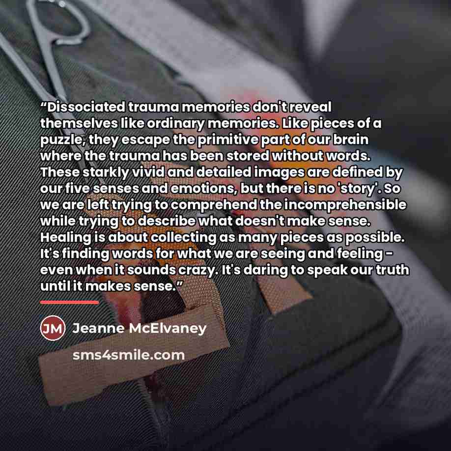 “Dissociated trauma memories don't reveal themselves like ordinary memories. Like pieces of a puzzle, they escape the primitive part of our brain where the trauma has been stored without words. These starkly vivid and detailed images are defined by our five senses and emotions, but there is no…” quote by Jeanne McElvaney